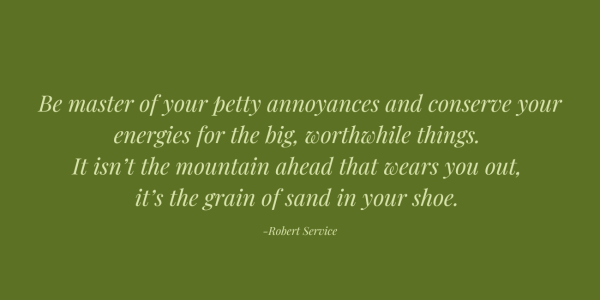 Robert Service quote. Green lettering on green background. Be master of your petty annoyances and conserve your energies for the big, worthwhile things. It isn’t the mountain ahead that wears you out, it’s the grain of sand in your shoe.